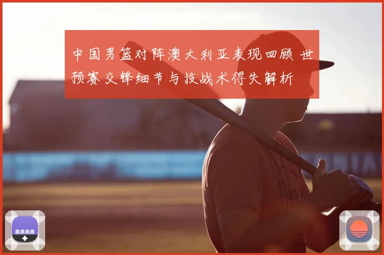 中国男篮对阵澳大利亚表现回顾 世预赛交锋细节与技战术得失解析