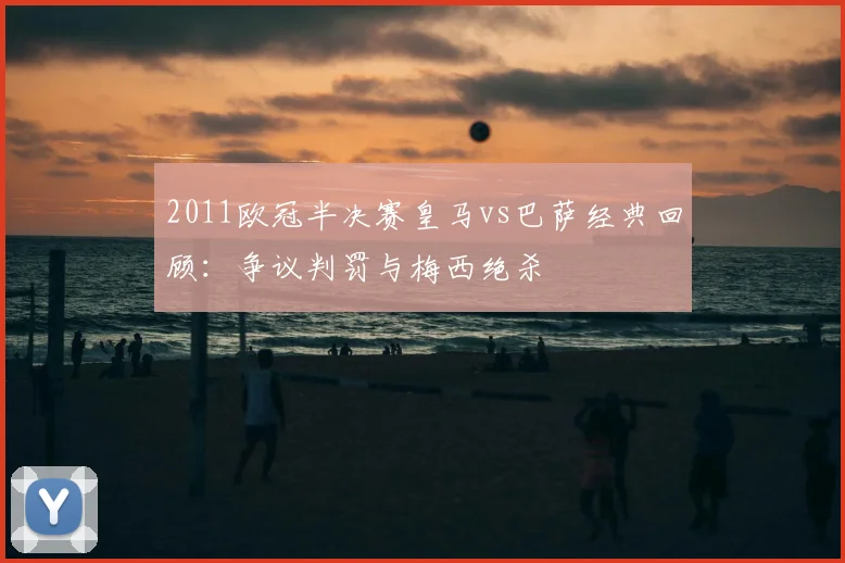 2011欧冠半决赛皇马vs巴萨经典回顾：争议判罚与梅西绝杀