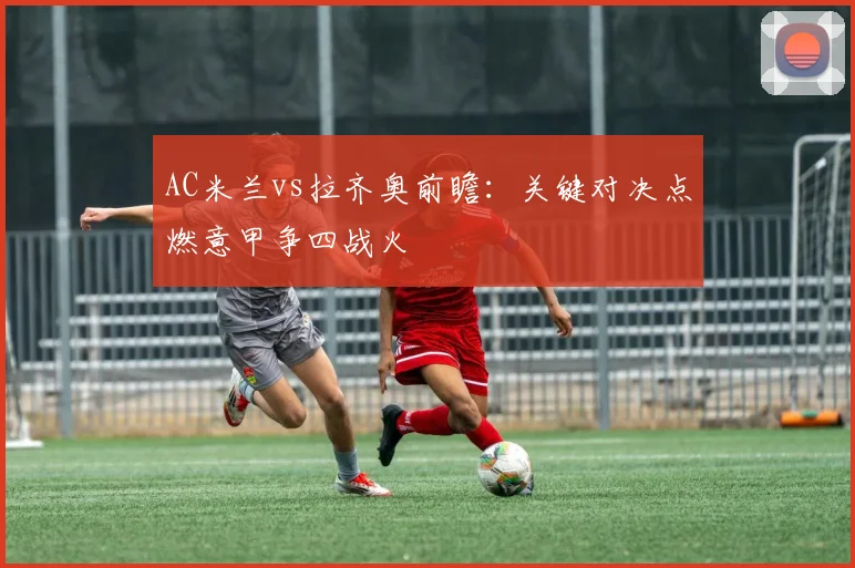 AC米兰vs拉齐奥前瞻：关键对决点燃意甲争四战火