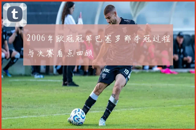 2006年欧冠冠军巴塞罗那夺冠过程与决赛看点回顾