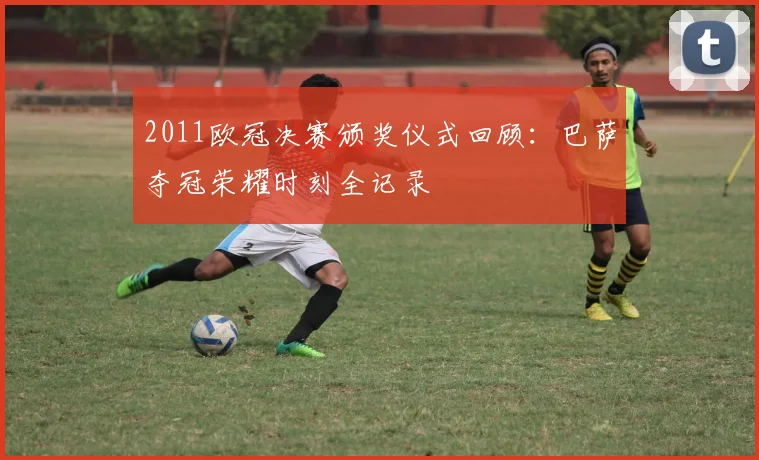 2011欧冠决赛颁奖仪式回顾：巴萨夺冠荣耀时刻全记录