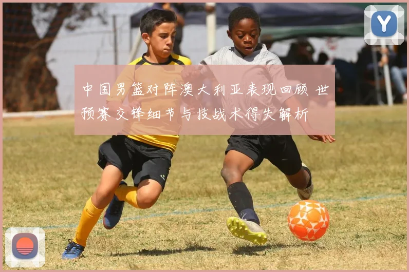 中国男篮对阵澳大利亚表现回顾 世预赛交锋细节与技战术得失解析