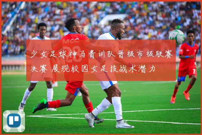 少女足球神马青训队晋级市级联赛决赛 展现校园女足技战术潜力