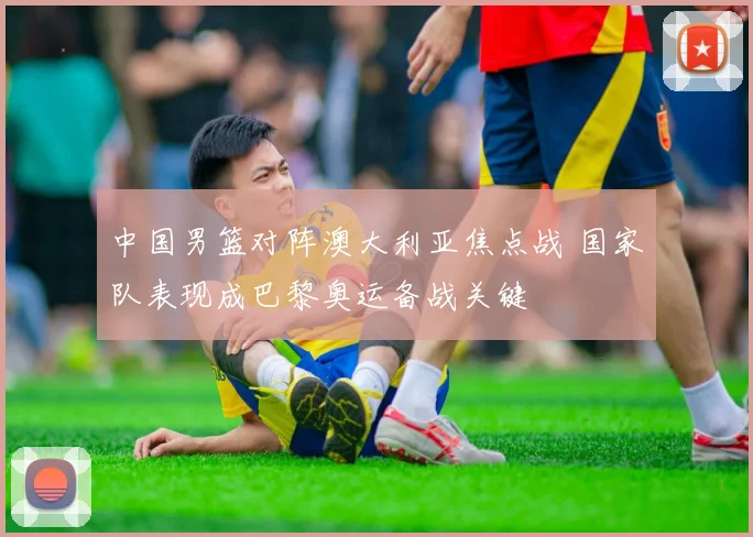 中国男篮对阵澳大利亚焦点战 国家队表现成巴黎奥运备战关键