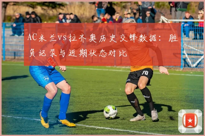 AC米兰vs拉齐奥历史交锋数据：胜负记录与近期状态对比