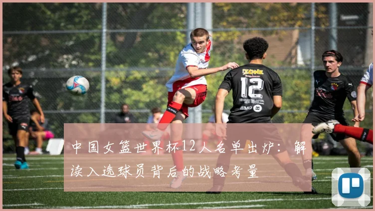 中国女篮世界杯12人名单出炉:解读入选球员背后的战略考量