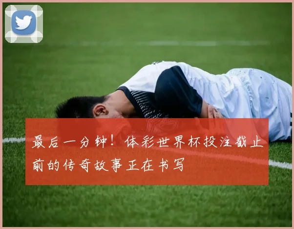最后一分钟!体彩世界杯投注截止前的传奇故事正在书写