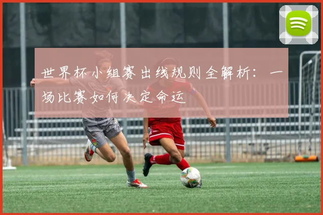 世界杯小组赛出线规则全解析：一场比赛如何决定命运