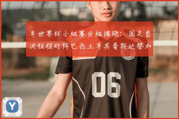 年世界杯小组赛分组揭晓：国足首次征程对阵巴西土耳其哥斯达黎加