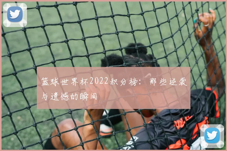 篮球世界杯2022积分榜:那些逆袭与遗憾的瞬间