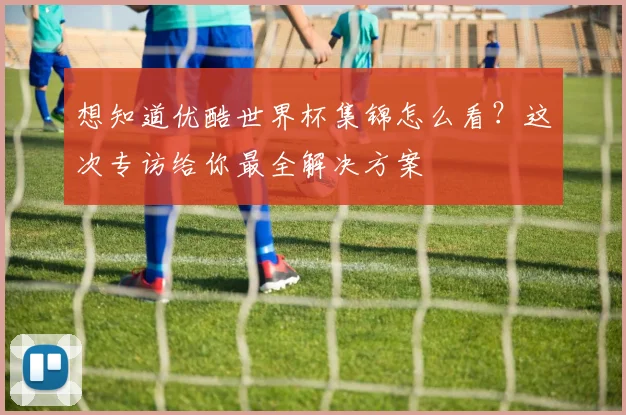 想知道优酷世界杯集锦怎么看?这次专访给你最全解决方案