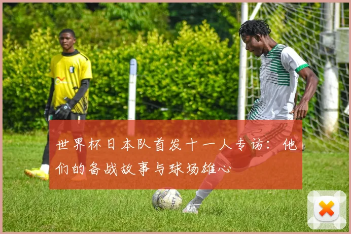 世界杯日本队首发十一人专访:他们的备战故事与球场雄心