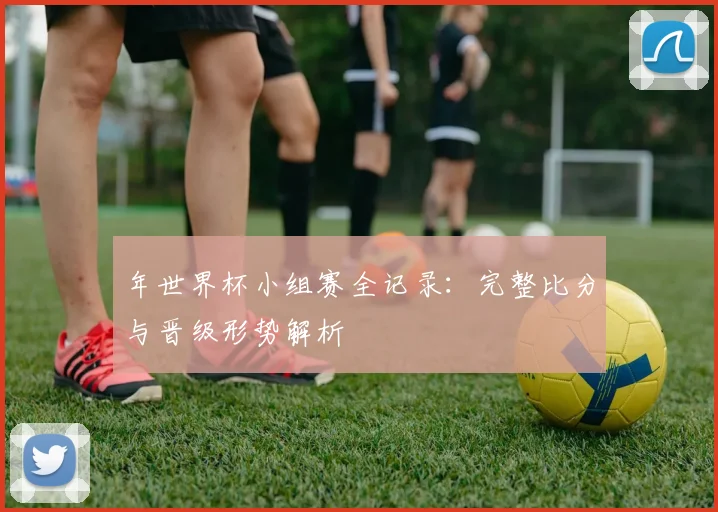年世界杯小组赛全记录：完整比分与晋级形势解析