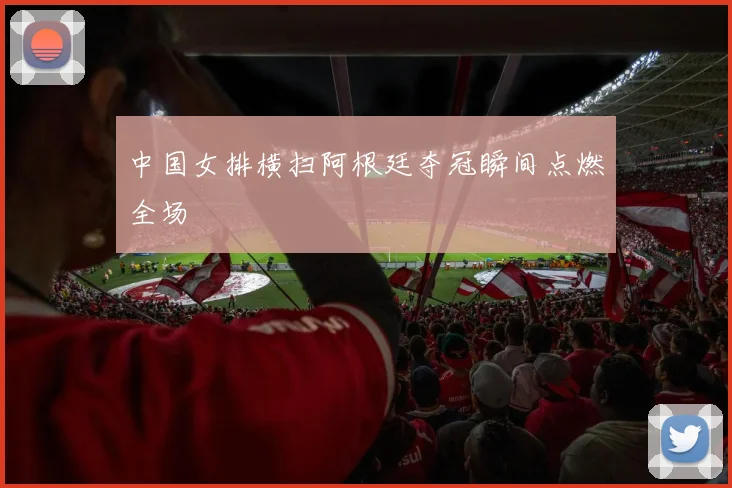 中国女排横扫阿根廷夺冠瞬间点燃全场