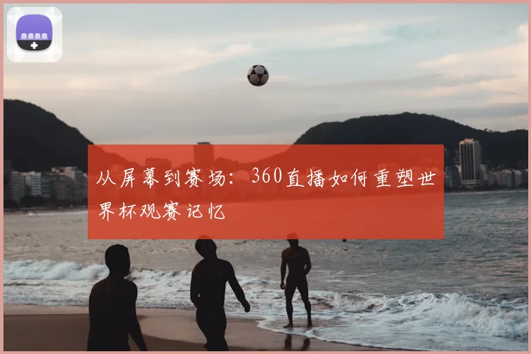 从屏幕到赛场：360直播如何重塑世界杯观赛记忆