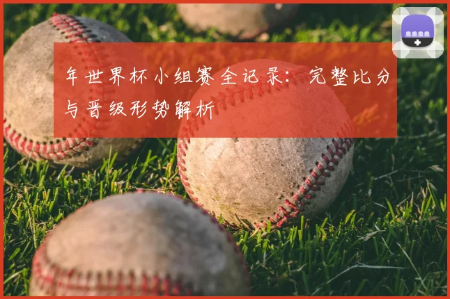 年世界杯小组赛全记录：完整比分与晋级形势解析