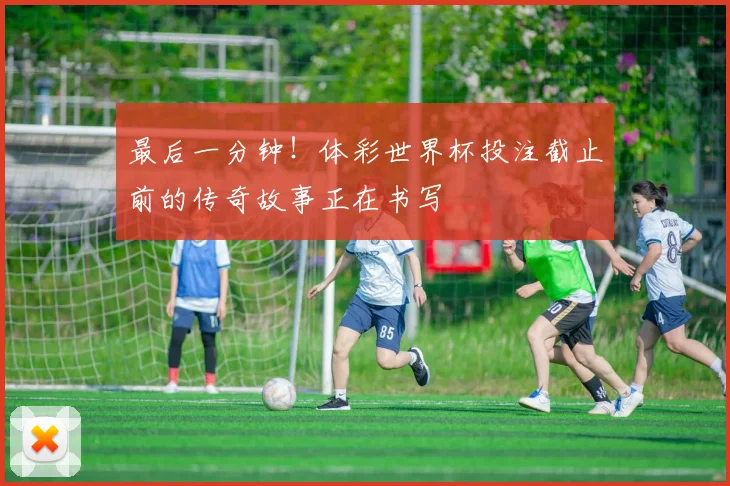 最后一分钟!体彩世界杯投注截止前的传奇故事正在书写
