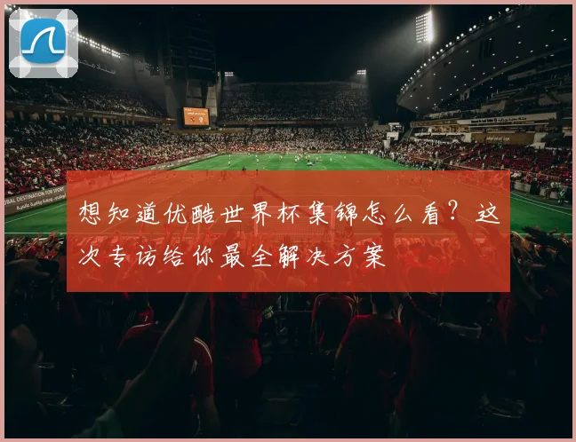 想知道优酷世界杯集锦怎么看?这次专访给你最全解决方案