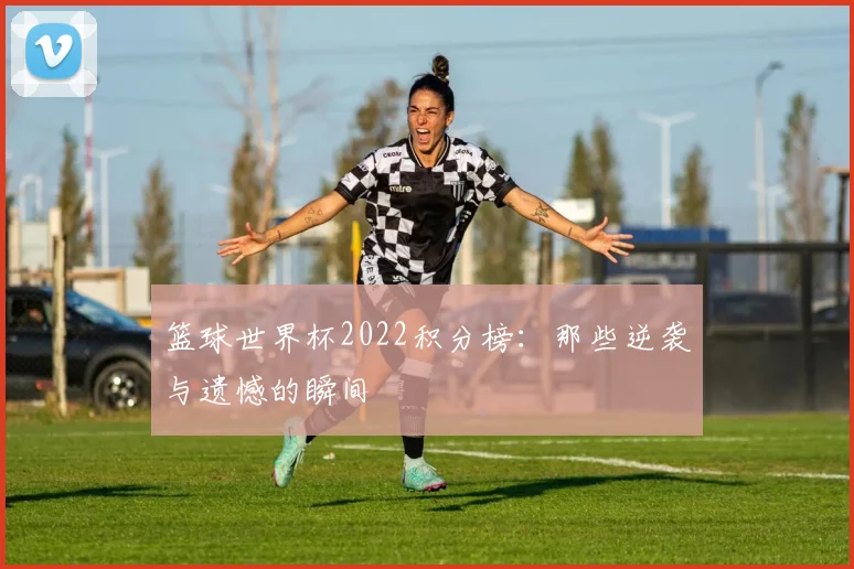 篮球世界杯2022积分榜:那些逆袭与遗憾的瞬间