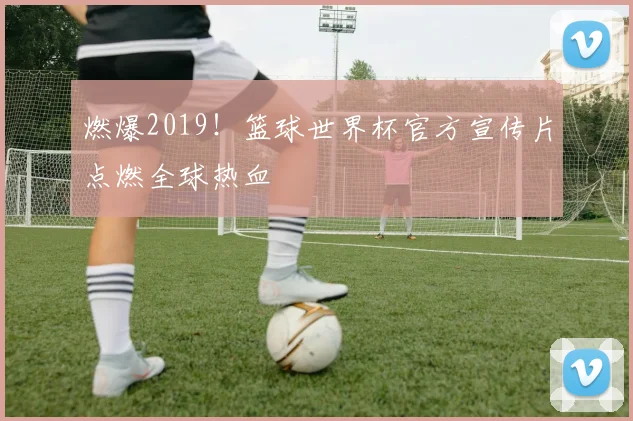 燃爆2019！篮球世界杯官方宣传片点燃全球热血